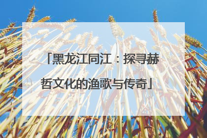 黑龙江同江：探寻赫哲文化的渔歌与传奇