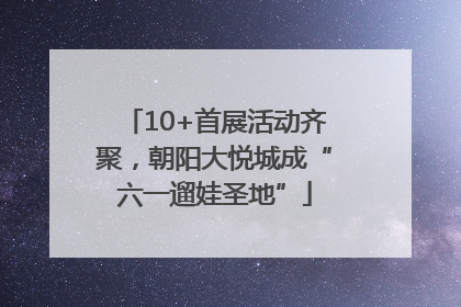 10+首展活动齐聚，朝阳大悦城成“六一遛娃圣地”
