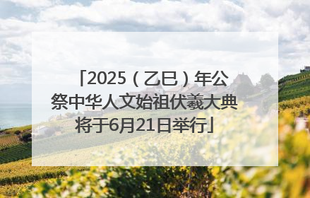 2025（乙巳）年公祭中华人文始祖伏羲大典将于6月21日举行