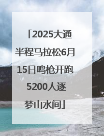 2025大通半程马拉松6月15日鸣枪开跑 5200人逐梦山水间