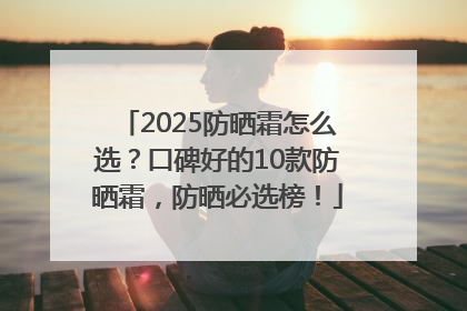 2025防晒霜怎么选？口碑好的10款防晒霜，防晒必选榜！